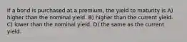 If a bond is purchased at a premium, the yield to maturity is A) higher than the nominal yield. B) higher than the current yield. C) lower than the nominal yield. D) the same as the current yield.