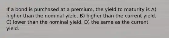 If a bond is purchased at a premium, the yield to maturity is A) higher than the nominal yield. B) higher than the current yield. C) lower than the nominal yield. D) the same as the current yield.