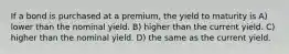 If a bond is purchased at a premium, the yield to maturity is A) lower than the nominal yield. B) higher than the current yield. C) higher than the nominal yield. D) the same as the current yield.