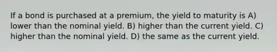 If a bond is purchased at a premium, the yield to maturity is A) lower than the nominal yield. B) higher than the current yield. C) higher than the nominal yield. D) the same as the current yield.