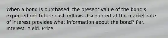 When a bond is purchased, the present value of the bond's expected net future cash inflows discounted at the market rate of interest provides what information about the bond? Par. Interest. Yield. Price.