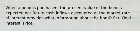 When a bond is purchased, the present value of the bond's expected net future cash inflows discounted at the market rate of interest provides what information about the bond? Par. Yield. Interest. Price.