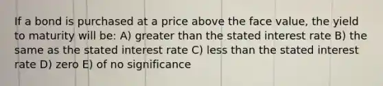 If a bond is purchased at a price above the face value, the yield to maturity will be: A) greater than the stated interest rate B) the same as the stated interest rate C) less than the stated interest rate D) zero E) of no significance