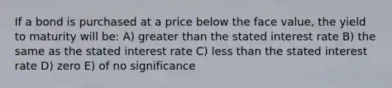 If a bond is purchased at a price below the face value, the yield to maturity will be: A) greater than the stated interest rate B) the same as the stated interest rate C) less than the stated interest rate D) zero E) of no significance