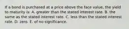 If a bond is purchased at a price above the face value, the yield to maturity is: A. greater than the stated interest rate. B. the same as the stated interest rate. C. less than the stated interest rate. D. zero. E. of no significance.