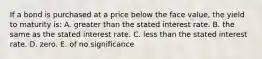 If a bond is purchased at a price below the face value, the yield to maturity is: A. greater than the stated interest rate. B. the same as the stated interest rate. C. less than the stated interest rate. D. zero. E. of no significance