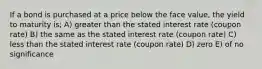 If a bond is purchased at a price below the face value, the yield to maturity is; A) greater than the stated interest rate (coupon rate) B) the same as the stated interest rate (coupon rate) C) less than the stated interest rate (coupon rate) D) zero E) of no significance