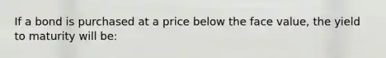 If a bond is purchased at a price below the face value, the yield to maturity will be: