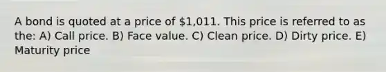 A bond is quoted at a price of 1,011. This price is referred to as the: A) Call price. B) Face value. C) Clean price. D) Dirty price. E) Maturity price