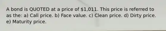 A bond is QUOTED at a price of 1,011. This price is referred to as the: a) Call price. b) Face value. c) Clean price. d) Dirty price. e) Maturity price.