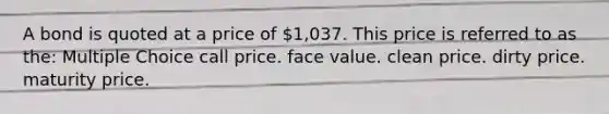 A bond is quoted at a price of 1,037. This price is referred to as the: Multiple Choice call price. face value. clean price. dirty price. maturity price.