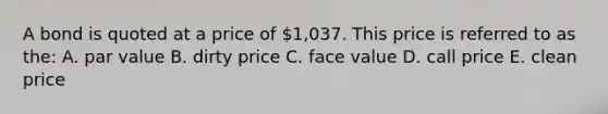 A bond is quoted at a price of 1,037. This price is referred to as the: A. par value B. dirty price C. face value D. call price E. clean price