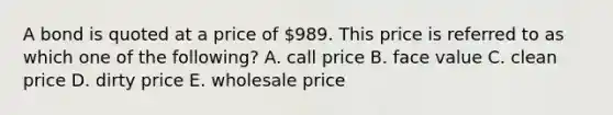 A bond is quoted at a price of 989. This price is referred to as which one of the following? A. call price B. face value C. clean price D. dirty price E. wholesale price