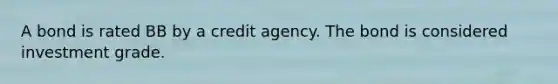 A bond is rated BB by a credit agency. The bond is considered investment grade.