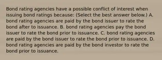 Bond rating agencies have a possible conflict of interest when issuing bond ratings​ because: ​(Select the best answer​ below.) A. bond rating agencies are paid by the bond issuer to rate the bond after to issuance. B. bond rating agencies pay the bond issuer to rate the bond prior to issuance. C. bond rating agencies are paid by the bond issuer to rate the bond prior to issuance. D. bond rating agencies are paid by the bond investor to rate the bond prior to issuance.