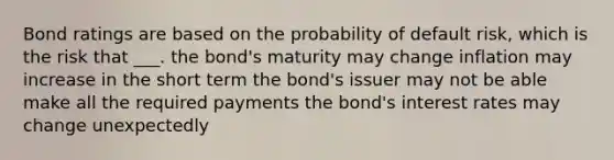 Bond ratings are based on the probability of default risk, which is the risk that ___. the bond's maturity may change inflation may increase in the short term the bond's issuer may not be able make all the required payments the bond's interest rates may change unexpectedly