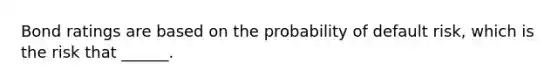 Bond ratings are based on the probability of default risk, which is the risk that ______.