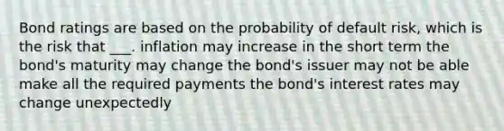 Bond ratings are based on the probability of default risk, which is the risk that ___. inflation may increase in the short term the bond's maturity may change the bond's issuer may not be able make all the required payments the bond's interest rates may change unexpectedly