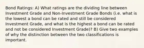 Bond Ratings: A) What ratings are the dividing line between Investment Grade and Non-Investment Grade Bonds (i.e. what is the lowest a bond can be rated and still be considered Investment Grade, and what is the highest a bond can be rated and not be considered Investment Grade)? B) Give two examples of why the distinction between the two classifications is important.