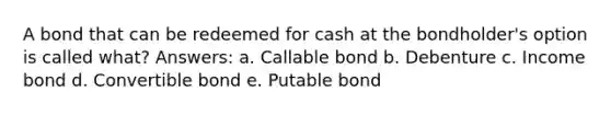 A bond that can be redeemed for cash at the bondholder's option is called what? Answers: a. Callable bond b. Debenture c. Income bond d. Convertible bond e. Putable bond