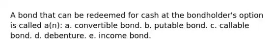 A bond that can be redeemed for cash at the bondholder's option is called a(n): a. convertible bond. b. putable bond. c. callable bond. d. debenture. e. income bond.