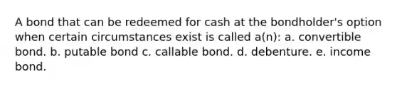 A bond that can be redeemed for cash at the bondholder's option when certain circumstances exist is called a(n): a. convertible bond. b. putable bond c. callable bond. d. debenture. e. income bond.