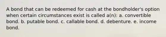 A bond that can be redeemed for cash at the bondholder's option when certain circumstances exist is called a(n): a. convertible bond. b. putable bond. c. callable bond. d. debenture. e. income bond.