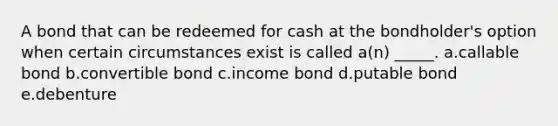 A bond that can be redeemed for cash at the bondholder's option when certain circumstances exist is called a(n) _____. a.callable bond b.convertible bond c.income bond d.putable bond e.debenture