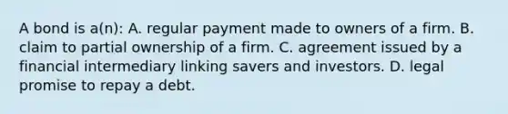 A bond is a(n): A. regular payment made to owners of a firm. B. claim to partial ownership of a firm. C. agreement issued by a financial intermediary linking savers and investors. D. legal promise to repay a debt.