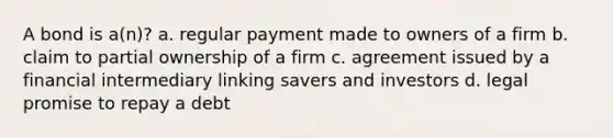 A bond is a(n)? a. regular payment made to owners of a firm b. claim to partial ownership of a firm c. agreement issued by a financial intermediary linking savers and investors d. legal promise to repay a debt