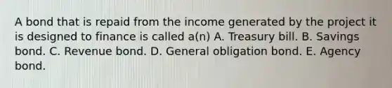 A bond that is repaid from the income generated by the project it is designed to finance is called a(n) A. Treasury bill. B. Savings bond. C. Revenue bond. D. General obligation bond. E. Agency bond.