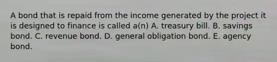 A bond that is repaid from the income generated by the project it is designed to finance is called a(n) A. treasury bill. B. savings bond. C. revenue bond. D. general obligation bond. E. agency bond.