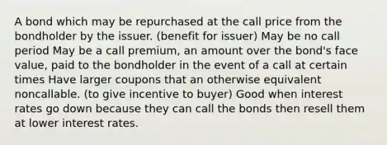 A bond which may be repurchased at the call price from the bondholder by the issuer. (benefit for issuer) May be no call period May be a call premium, an amount over the bond's face value, paid to the bondholder in the event of a call at certain times Have larger coupons that an otherwise equivalent noncallable. (to give incentive to buyer) Good when interest rates go down because they can call the bonds then resell them at lower interest rates.