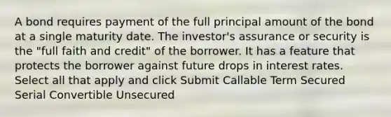 A bond requires payment of the full principal amount of the bond at a single maturity date. The investor's assurance or security is the "full faith and credit" of the borrower. It has a feature that protects the borrower against future drops in interest rates. Select all that apply and click Submit Callable Term Secured Serial Convertible Unsecured