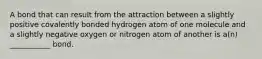 A bond that can result from the attraction between a slightly positive covalently bonded hydrogen atom of one molecule and a slightly negative oxygen or nitrogen atom of another is a(n) ___________ bond.