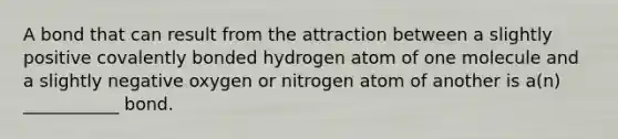 A bond that can result from the attraction between a slightly positive covalently bonded hydrogen atom of one molecule and a slightly negative oxygen or nitrogen atom of another is a(n) ___________ bond.