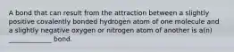 A bond that can result from the attraction between a slightly positive covalently bonded hydrogen atom of one molecule and a slightly negative oxygen or nitrogen atom of another is a(n) _____________ bond.