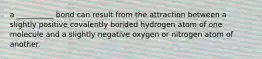 a __________ bond can result from the attraction between a slightly positive covalently bonded hydrogen atom of one molecule and a slightly negative oxygen or nitrogen atom of another.