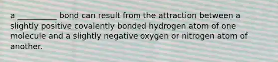 a __________ bond can result from the attraction between a slightly positive covalently bonded hydrogen atom of one molecule and a slightly negative oxygen or nitrogen atom of another.