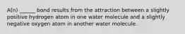 A(n) ______ bond results from the attraction between a slightly positive hydrogen atom in one water molecule and a slightly negative oxygen atom in another water molecule.