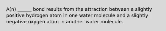 A(n) ______ bond results from the attraction between a slightly positive hydrogen atom in one water molecule and a slightly negative oxygen atom in another water molecule.