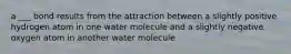 a ___ bond results from the attraction between a slightly positive hydrogen atom in one water molecule and a slightly negative oxygen atom in another water molecule