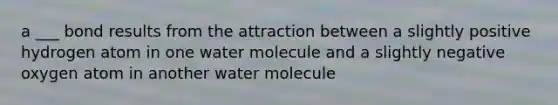 a ___ bond results from the attraction between a slightly positive hydrogen atom in one water molecule and a slightly negative oxygen atom in another water molecule