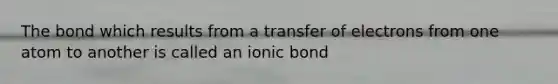 The bond which results from a transfer of electrons from one atom to another is called an ionic bond