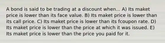 A bond is said to be trading at a discount when... A) Its maket price is lower than its face value. B) Its maket price is lower than its call price. C) Its maket price is lower than its fcoupon rate. D) Its maket price is lower than the price at which it was issued. E) Its maket price is lower than the price you paid for it.