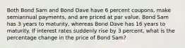 Both Bond Sam and Bond Dave have 6 percent coupons, make semiannual payments, and are priced at par value. Bond Sam has 3 years to maturity, whereas Bond Dave has 16 years to maturity. If interest rates suddenly rise by 3 percent, what is the percentage change in the price of Bond Sam?