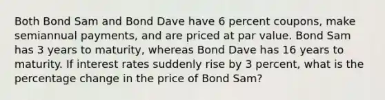 Both Bond Sam and Bond Dave have 6 percent coupons, make semiannual payments, and are priced at par value. Bond Sam has 3 years to maturity, whereas Bond Dave has 16 years to maturity. If interest rates suddenly rise by 3 percent, what is the percentage change in the price of Bond Sam?