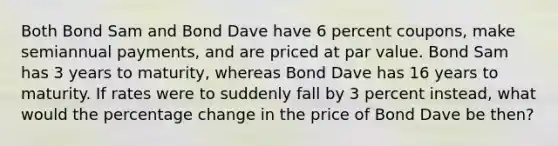 Both Bond Sam and Bond Dave have 6 percent coupons, make semiannual payments, and are priced at par value. Bond Sam has 3 years to maturity, whereas Bond Dave has 16 years to maturity. If rates were to suddenly fall by 3 percent instead, what would the percentage change in the price of Bond Dave be then?