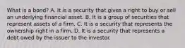 What is a​ bond? A. It is a security that gives a right to buy or sell an​ underlying financial asset. B. It is a group of securities that represent assets of a firm. C. It is a security that represents the ownership right in a firm. D. It is a security that represents a debt owed by the issuer to the investor.