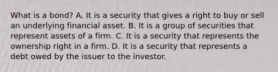 What is a​ bond? A. It is a security that gives a right to buy or sell an​ underlying financial asset. B. It is a group of securities that represent assets of a firm. C. It is a security that represents the ownership right in a firm. D. It is a security that represents a debt owed by the issuer to the investor.